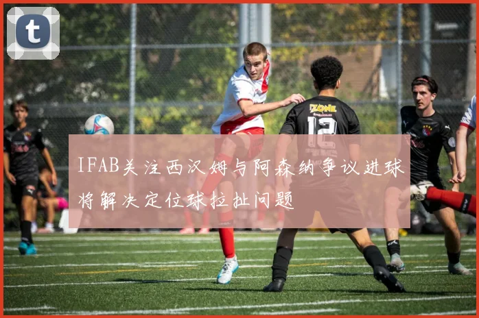IFAB关注西汉姆与阿森纳争议进球将解决定位球拉扯问题