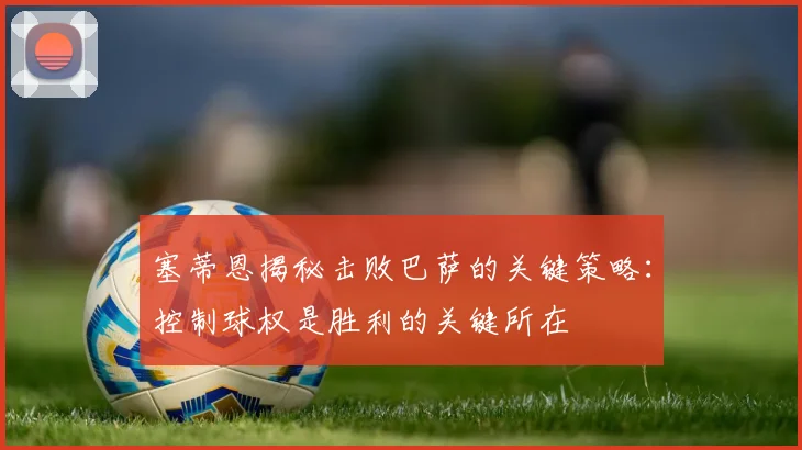 塞蒂恩揭秘击败巴萨的关键策略：控制球权是胜利的关键所在