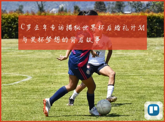 C罗去年专访揭秘世界杯后婚礼计划与奖杯梦想的背后故事