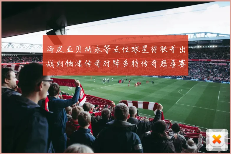 海皮亚贝纳永等五位球星将联手出战利物浦传奇对阵多特传奇慈善赛