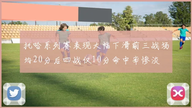 托哈系列赛表现大幅下滑前三战场均20分后四战仅10分命中率惨淡