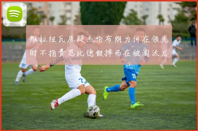 维拉纽瓦质疑杰伦布朗为何在领先时不指责恩比德假摔而在被淘汰后才发声