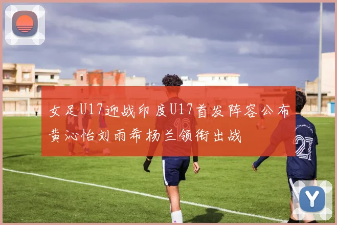 女足U17迎战印度U17首发阵容公布黄沁怡刘雨希杨兰领衔出战