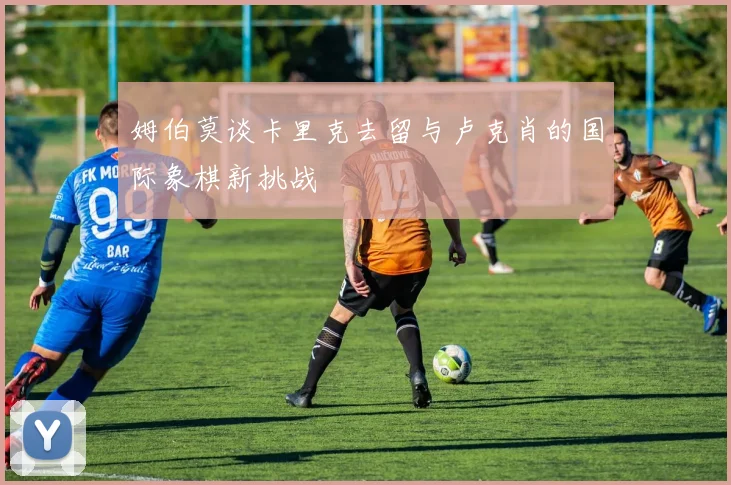 姆伯莫谈卡里克去留与卢克肖的国际象棋新挑战