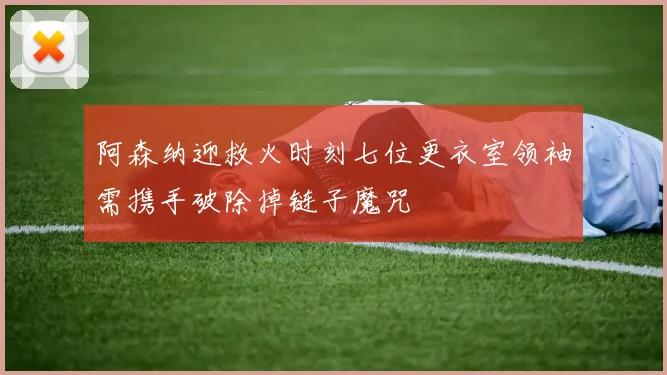 阿森纳迎救火时刻七位更衣室领袖需携手破除掉链子魔咒