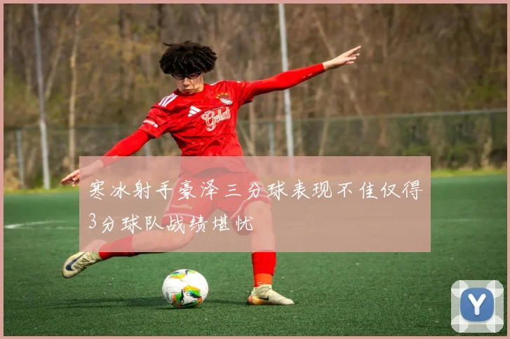 寒冰射手豪泽三分球表现不佳仅得3分球队战绩堪忧