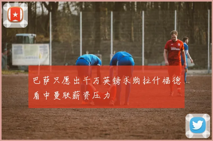 巴萨只愿出千万英镑求购拉什福德看中曼联薪资压力