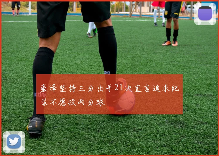 豪泽坚持三分出手21次直言追求纪录不愿投两分球