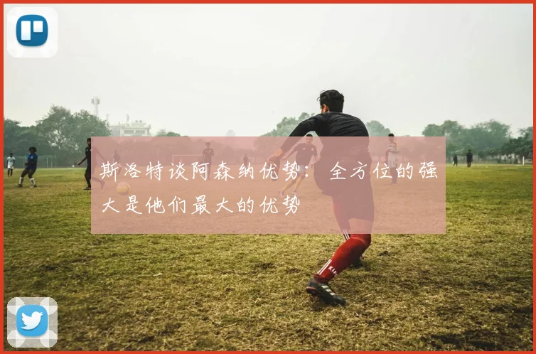 斯洛特谈阿森纳优势：全方位的强大是他们最大的优势