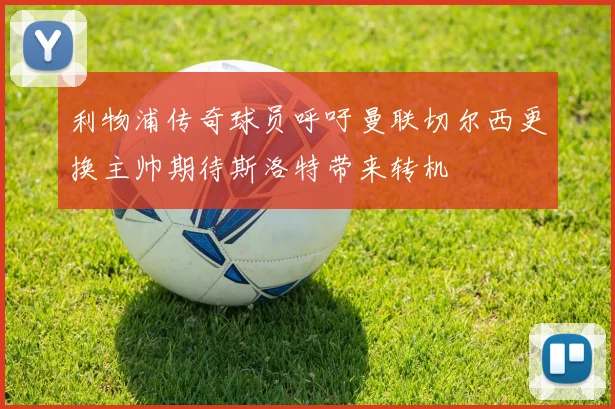 利物浦传奇球员呼吁曼联切尔西更换主帅期待斯洛特带来转机