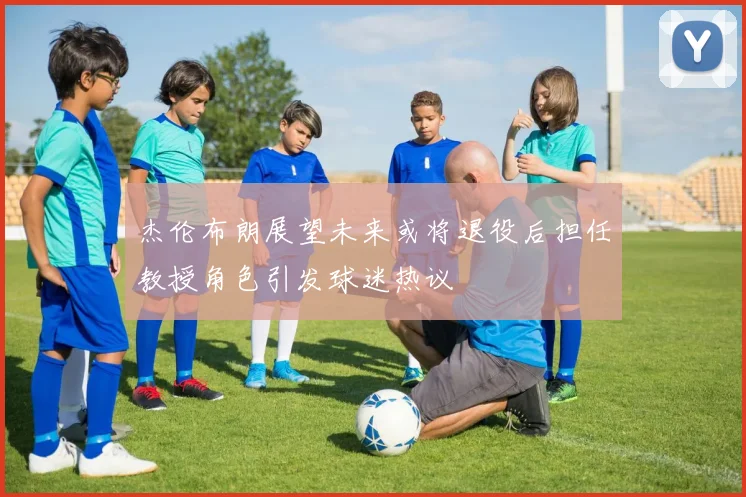杰伦布朗展望未来或将退役后担任教授角色引发球迷热议
