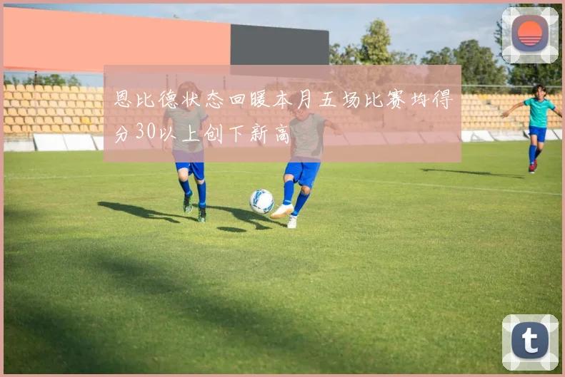 恩比德状态回暖本月五场比赛均得分30以上创下新高