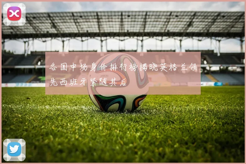 各国中场身价排行榜揭晓英格兰领先西班牙紧随其后