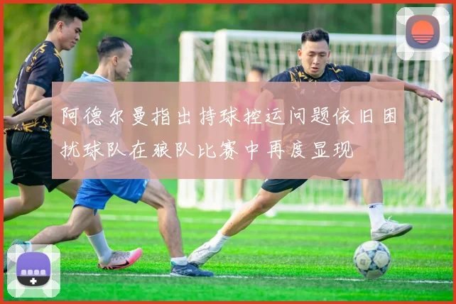 阿德尔曼指出持球控运问题依旧困扰球队在狼队比赛中再度显现