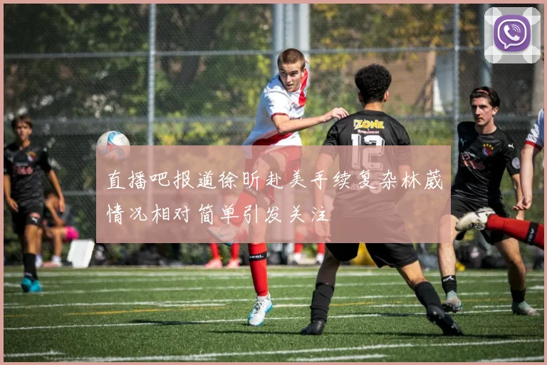 直播吧报道徐昕赴美手续复杂林葳情况相对简单引发关注