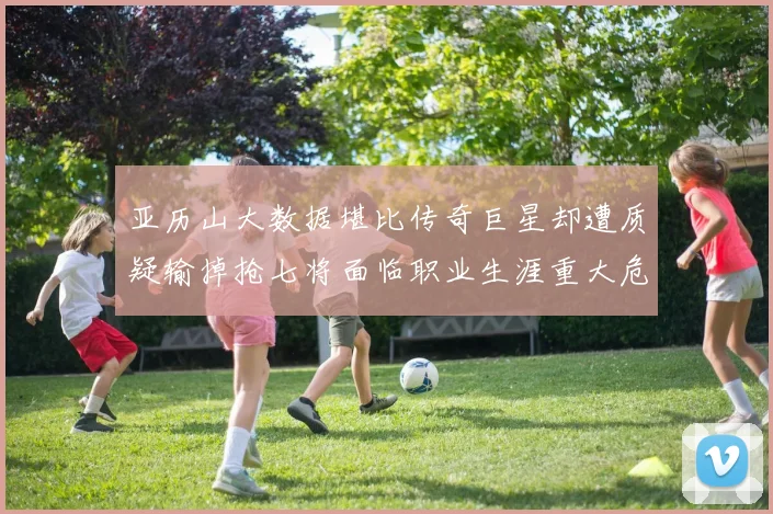亚历山大数据堪比传奇巨星却遭质疑输掉抢七将面临职业生涯重大危机