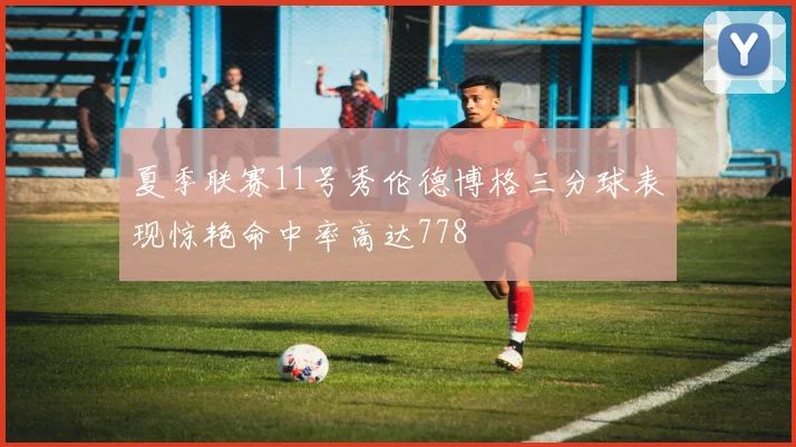 夏季联赛11号秀伦德博格三分球表现惊艳命中率高达778