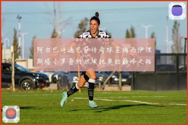 阿尔巴评选巴萨传奇球星梅西伊涅斯塔小罗普约尔埃托奥的巅峰之路