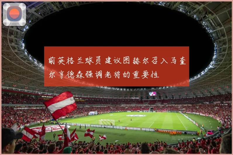 前英格兰球员建议图赫尔召入马奎尔亨德森强调老将的重要性