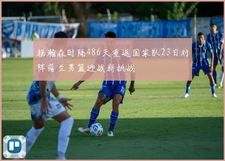 杨瀚森时隔486天重返国家队23日对阵荷兰男篮迎战新挑战