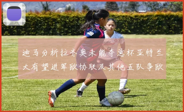 迪马分析拉齐奥未能夺意杯亚特兰大有望进军欧协联及其他五队争欧联资格