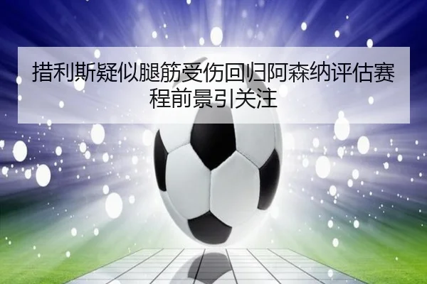 措利斯疑似腿筋受伤回归阿森纳评估赛程前景引关注（BiBoSports）